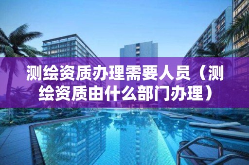 測(cè)繪資質(zhì)辦理需要人員（測(cè)繪資質(zhì)由什么部門辦理）