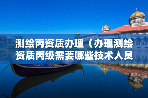 測繪丙資質辦理（辦理測繪資質丙級需要哪些技術人員）