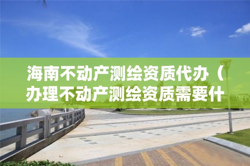 海南不動產(chǎn)測繪資質(zhì)代辦（辦理不動產(chǎn)測繪資質(zhì)需要什么條件）