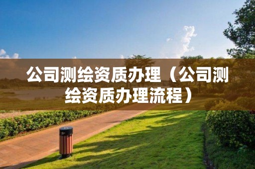 公司測繪資質(zhì)辦理（公司測繪資質(zhì)辦理流程）