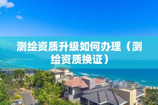測繪資質(zhì)升級如何辦理（測繪資質(zhì)換證）