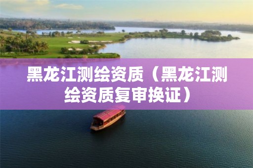 黑龍江測繪資質(zhì)（黑龍江測繪資質(zhì)復(fù)審換證）