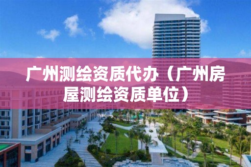 廣州測(cè)繪資質(zhì)代辦（廣州房屋測(cè)繪資質(zhì)單位）