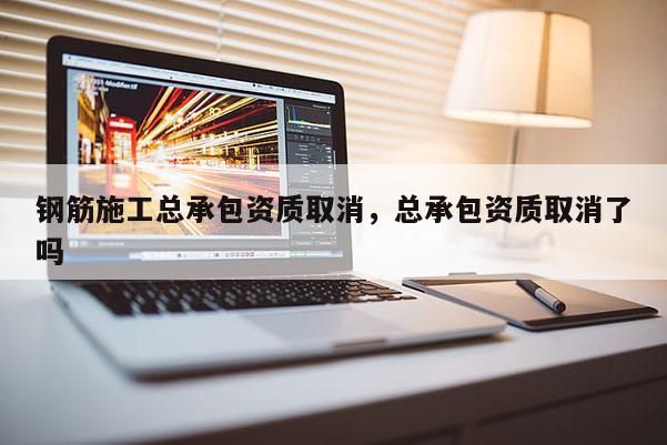 鋼筋施工總承包資質(zhì)取消，總承包資質(zhì)取消了嗎