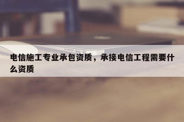 電信施工專業(yè)承包資質(zhì)，承接電信工程需要什么資質(zhì)