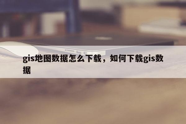 gis地圖數據怎么下載，如何下載gis數據
