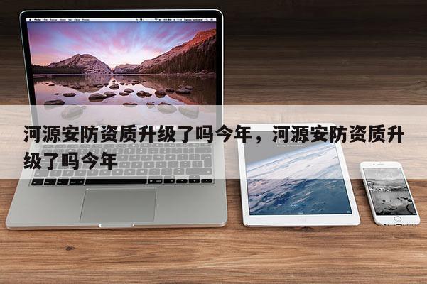 河源安防資質(zhì)升級(jí)了嗎今年，河源安防資質(zhì)升級(jí)了嗎今年