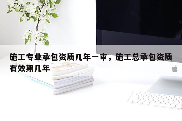 施工專業(yè)承包資質(zhì)幾年一審，施工總承包資質(zhì)有效期幾年