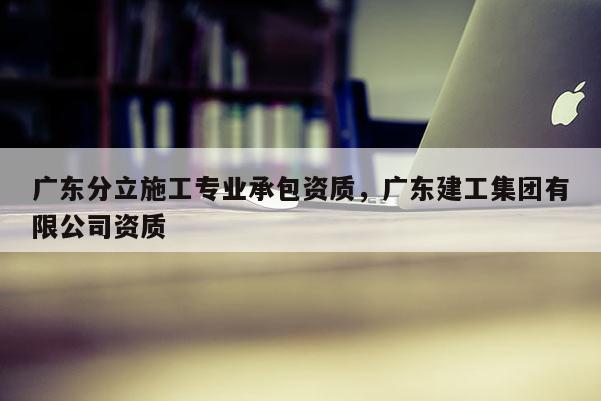 廣東分立施工專業(yè)承包資質(zhì)，廣東建工集團(tuán)有限公司資質(zhì)