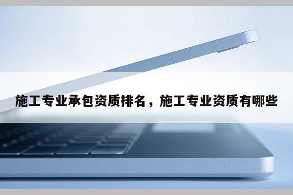 施工專業(yè)承包資質(zhì)排名，施工專業(yè)資質(zhì)有哪些
