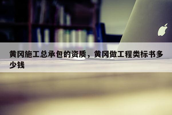黃岡施工總承包的資質(zhì)，黃岡做工程類(lèi)標(biāo)書(shū)多少錢(qián)