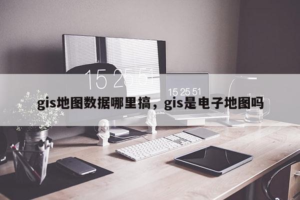 gis地圖數(shù)據(jù)哪里搞，gis是電子地圖嗎