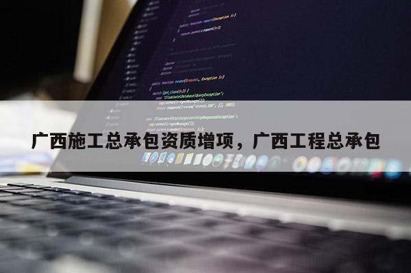 廣西施工總承包資質(zhì)增項(xiàng)，廣西工程總承包