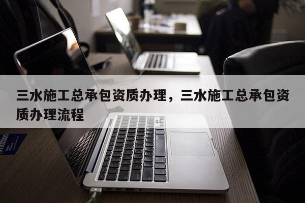 三水施工總承包資質辦理，三水施工總承包資質辦理流程