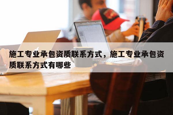施工專業承包資質聯系方式，施工專業承包資質聯系方式有哪些