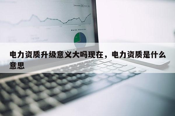 電力資質(zhì)升級(jí)意義大嗎現(xiàn)在，電力資質(zhì)是什么意思