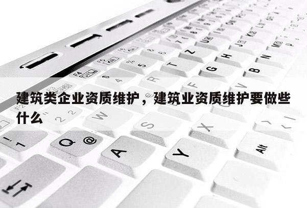 建筑類企業資質維護，建筑業資質維護要做些什么