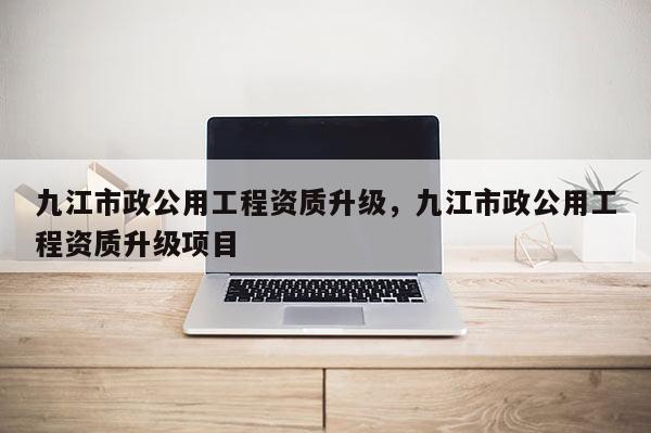 九江市政公用工程資質(zhì)升級，九江市政公用工程資質(zhì)升級項(xiàng)目