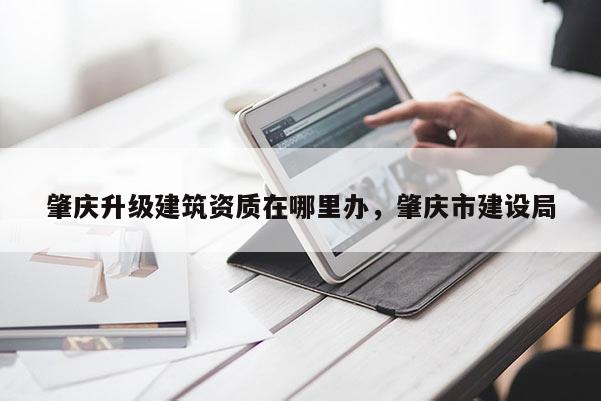 肇慶升級建筑資質在哪里辦，肇慶市建設局