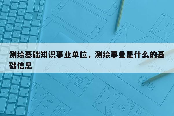 測(cè)繪基礎(chǔ)知識(shí)事業(yè)單位，測(cè)繪事業(yè)是什么的基礎(chǔ)信息
