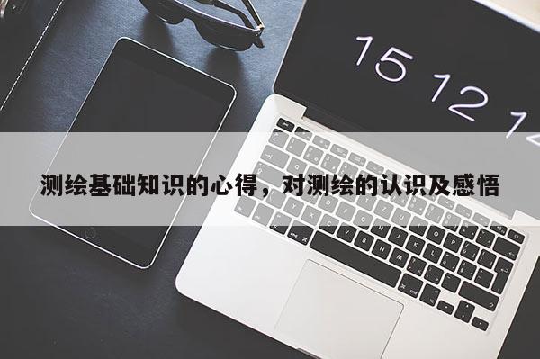 測(cè)繪基礎(chǔ)知識(shí)的心得，對(duì)測(cè)繪的認(rèn)識(shí)及感悟