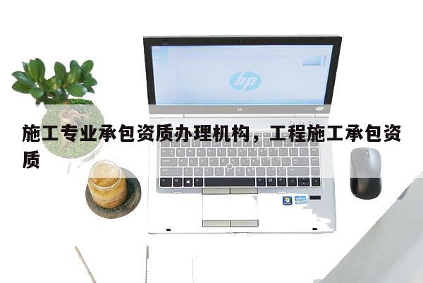 施工專業(yè)承包資質(zhì)辦理機構(gòu)，工程施工承包資質(zhì)