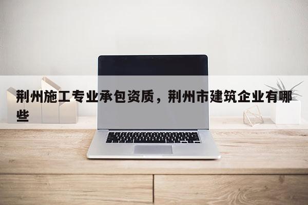 荊州施工專業(yè)承包資質(zhì)，荊州市建筑企業(yè)有哪些