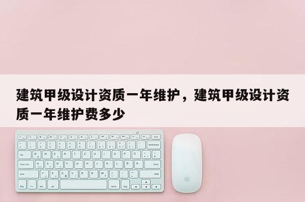 建筑甲級設(shè)計(jì)資質(zhì)一年維護(hù)，建筑甲級設(shè)計(jì)資質(zhì)一年維護(hù)費(fèi)多少