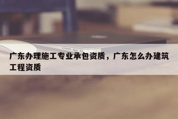 廣東辦理施工專業(yè)承包資質(zhì)，廣東怎么辦建筑工程資質(zhì)