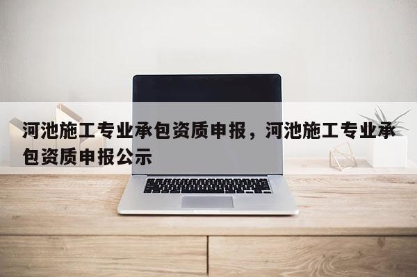 河池施工專業(yè)承包資質(zhì)申報，河池施工專業(yè)承包資質(zhì)申報公示