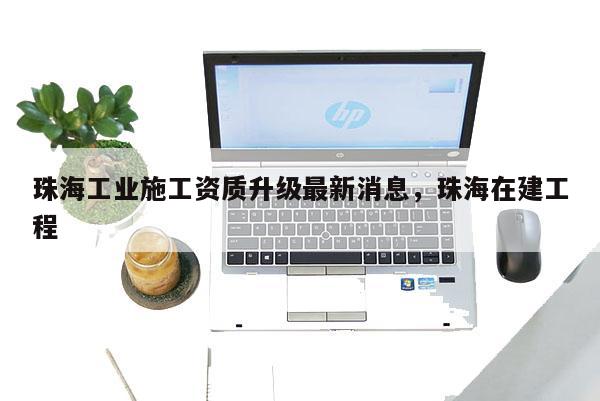 珠海工業施工資質升級最新消息，珠海在建工程