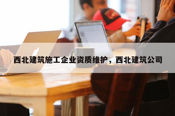 西北建筑施工企業(yè)資質(zhì)維護，西北建筑公司