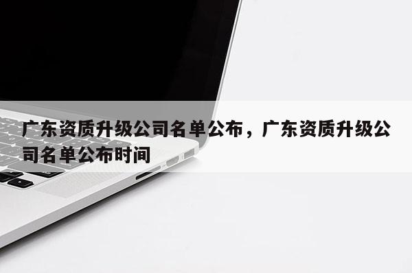 廣東資質(zhì)升級公司名單公布，廣東資質(zhì)升級公司名單公布時間