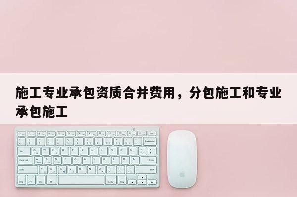 施工專業承包資質合并費用，分包施工和專業承包施工