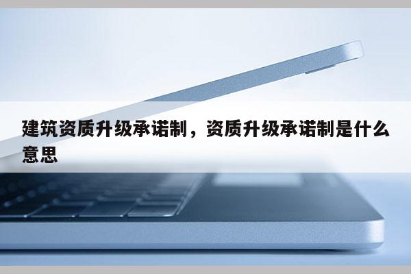 建筑資質(zhì)升級(jí)承諾制，資質(zhì)升級(jí)承諾制是什么意思