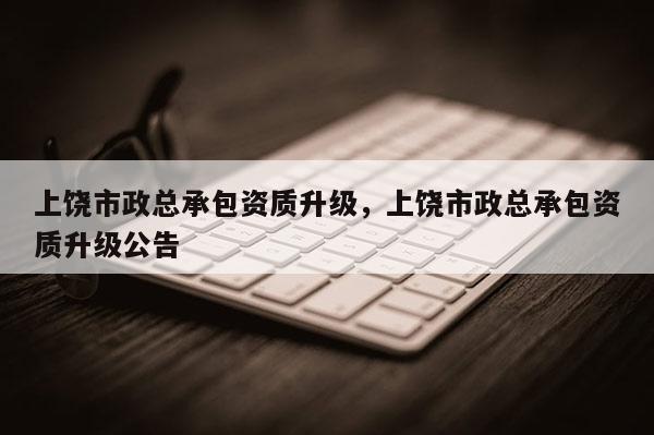 上饒市政總承包資質升級，上饒市政總承包資質升級公告