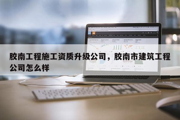 膠南工程施工資質(zhì)升級公司，膠南市建筑工程公司怎么樣