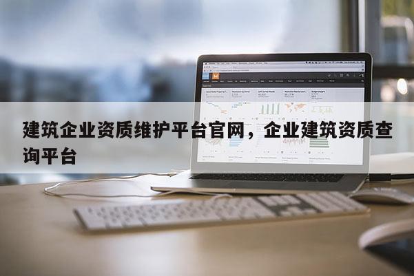 建筑企業資質維護平臺官網，企業建筑資質查詢平臺