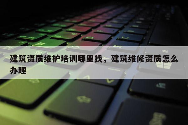 建筑資質(zhì)維護(hù)培訓(xùn)哪里找，建筑維修資質(zhì)怎么辦理
