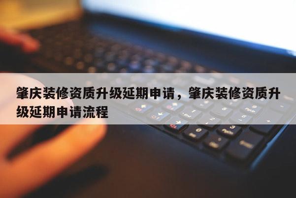 肇慶裝修資質(zhì)升級(jí)延期申請(qǐng)，肇慶裝修資質(zhì)升級(jí)延期申請(qǐng)流程