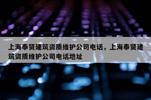 上海奉賢建筑資質(zhì)維護(hù)公司電話(huà)，上海奉賢建筑資質(zhì)維護(hù)公司電話(huà)地址