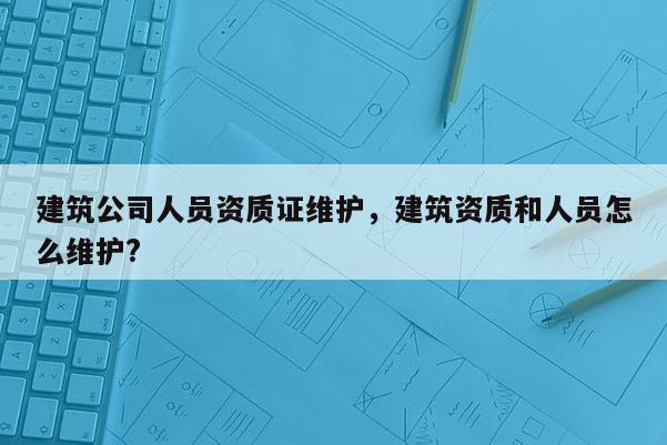 建筑公司人員資質證維護，建筑資質和人員怎么維護?