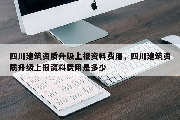四川建筑資質(zhì)升級上報(bào)資料費(fèi)用，四川建筑資質(zhì)升級上報(bào)資料費(fèi)用是多少
