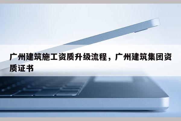 廣州建筑施工資質升級流程，廣州建筑集團資質證書