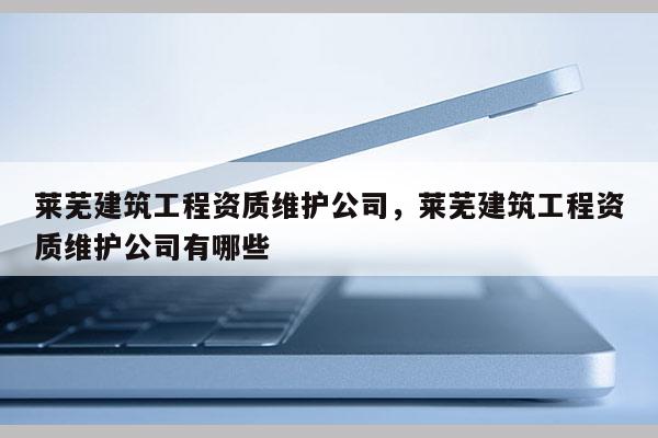 萊蕪建筑工程資質(zhì)維護(hù)公司，萊蕪建筑工程資質(zhì)維護(hù)公司有哪些