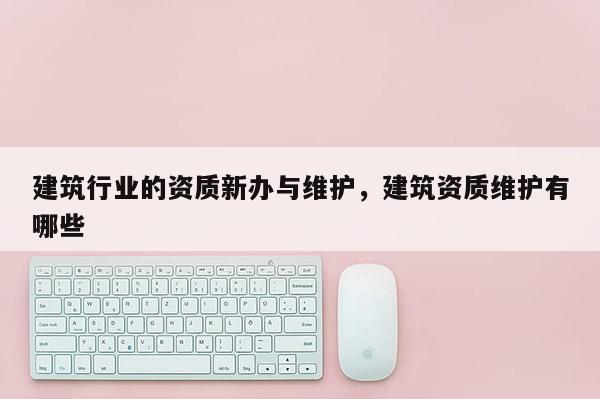 建筑行業(yè)的資質(zhì)新辦與維護(hù)，建筑資質(zhì)維護(hù)有哪些