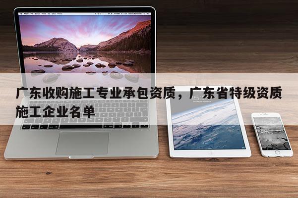 廣東收購施工專業承包資質，廣東省特級資質施工企業名單