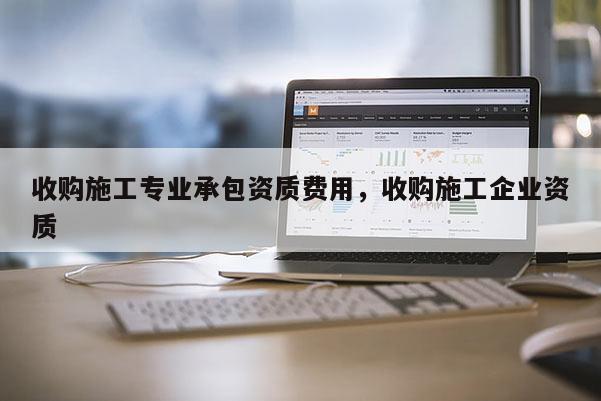 收購施工專業承包資質費用，收購施工企業資質