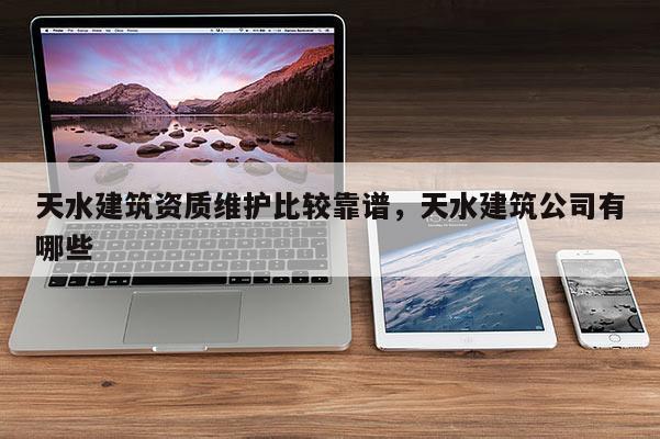 天水建筑資質(zhì)維護(hù)比較靠譜，天水建筑公司有哪些