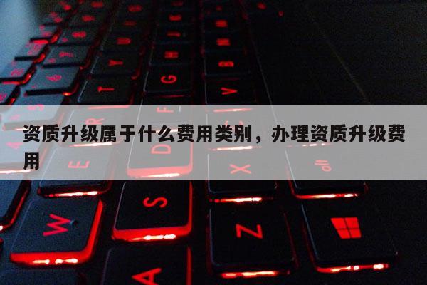 資質升級屬于什么費用類別，辦理資質升級費用